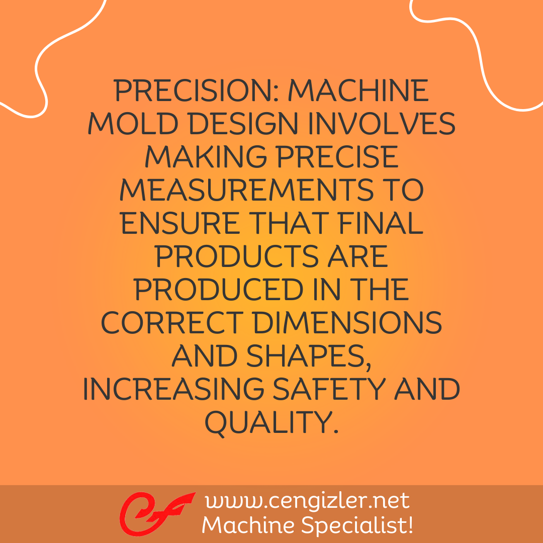 5 Precision. Machine mold design involves making precise measurements to ensure that final products are produced in the correct dimensions and shapes, increasing safety and quality